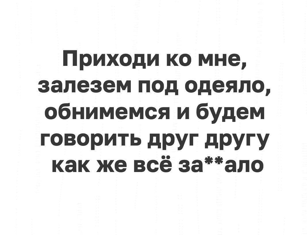 Приходи ко мне залезем под одеяло обнимемся и будем говорить друг другу как же всё заапо