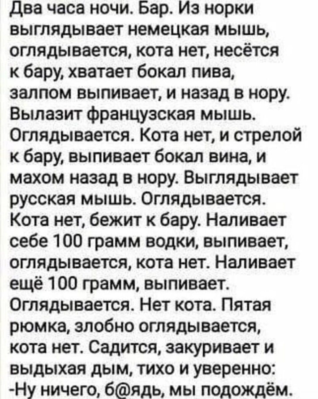 два часа ночи Бар Из норки выглядывает немецкая мышь оглядывается кота нет несётся бару хватает бокал пива залпом выпивает и назад в нору Вылазит французская мышь Оглядывается Кота нет и стрелой к бару выпивает бокал вина и махом назад в нору Выглядывает русская мышь Оглядывается Кота нет бежит к бару Наливает себе 100 грамм водки выпивает оглядывается кота нет Наливает ещё 100 грамм выпивает Огля