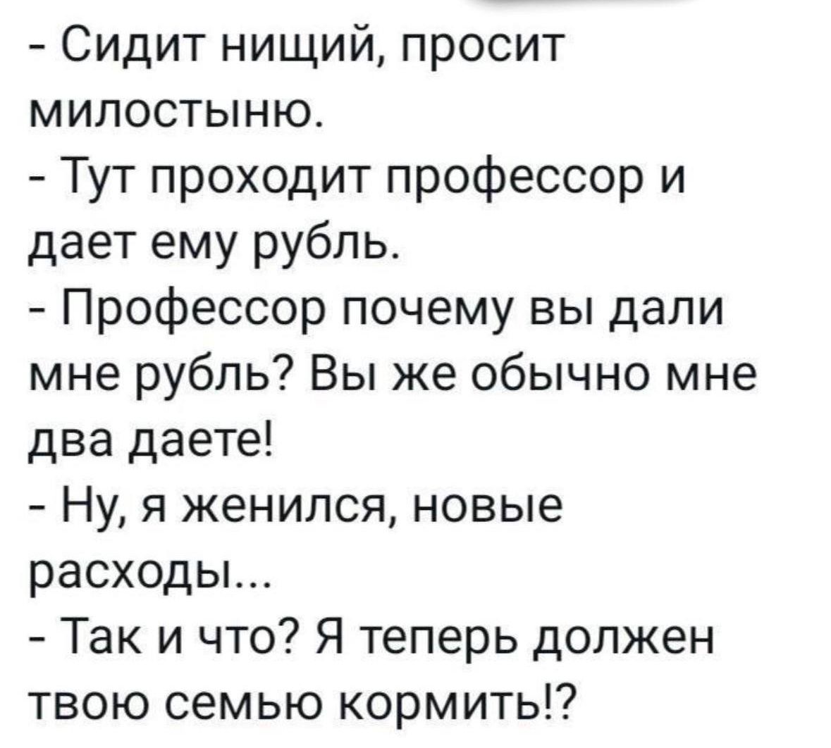Сидит нищий просит милостыню Тут проходит профессор и дает ему рубль Профессор почему вы дали мне рубль Вы же обычно мне два даете Ну я женился новые расходы Так и что Я теперь должен твою семью кормить