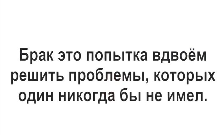 Брак это попытка вдвоём решить проблемы которых один никогда бы не имел