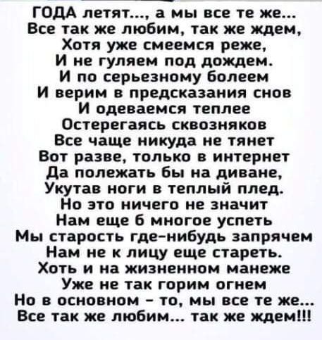 ГОДА летят а мы все те же Все так же любим так же ждем Хотя уже смеемся реже и не гуляем под дождем И по серьезному Болеем И верим в предсказания снов И одеваемся теплее Остерегаясь сквозняков Все чаще никуда не тянет Вот разве только и интернет да полежать бы на диване Укутав ноги в теплый плед Но это ничего не значит Нам еще многое успеть Мы старость где нибудь запрячем Нам не к лицу еще стареть