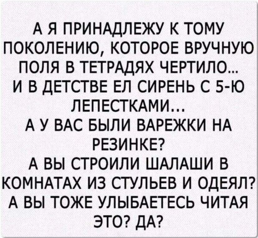 А Я ПРИНАДЛЕЖУ К ТОМУ ПОКОЛЕНИЮ КОТОРОЕ ВРУЧНУЮ ПОЛЯ В ТЕТРАДЯХ ЧЕРТИЛО И В ДЕТСТВЕ ЕЛ СИРЕНЬ С 5 Ю ЛЕПЕСТКАМИ А У ВАС БЫЛИ ВАРЕЖКИ НА РЕЗИНКЕ А ВЫ СТРОИЛИ ШАЛАШИ В КОМНАТАХ ИЗ СТУЛЬЕВ И ОДЕЯЛ А ВЫ ТОЖЕ УЛЫБАЕТЕСЬ ЧИТАЯ ЭТО ДА