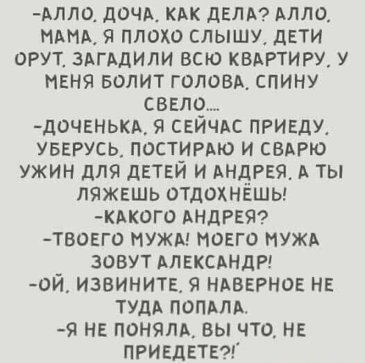 длло дочь кдк дЕЛА Алло я плохо слышу дети орут ЗАГАДИЛИ всю квдртиру у меня БОЛИТ голоых спину свет дочвнькд свичдс ПРИЕДУ увврусц постирдю и сварю ужин для детей и АНДРЕЯ А ты ляжешь отдохнёшы КАК0Г0 АНДРЕЯ твовго нужд моего нужд зовут АЛЕКСАНДР ой извините я НАВЕРНОЕ нг ТУДА попили я не поняли вы что не ПРИЕДЕТЕ