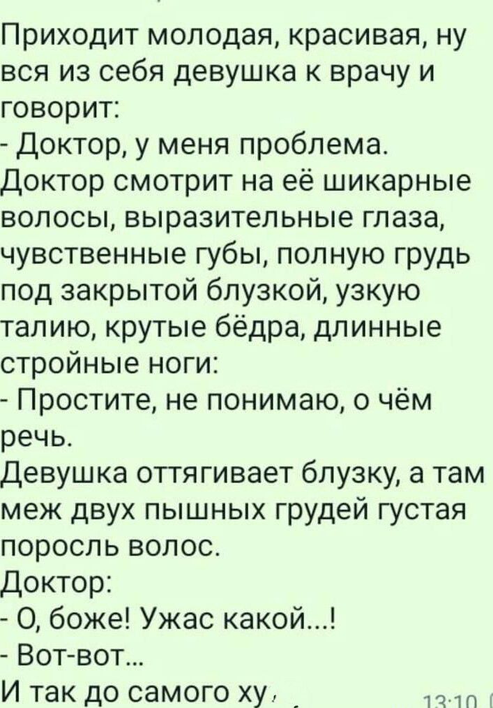 Приходит молодая красивая ну вся из себя девушка к врачу и говорит Доктор у меня проблема Доктор смотрит на её шикарные волосы выразительные глаза чувственные губы полную грудь под закрытой блузкой узкую талию крутые бёдра длинные стройные ноги Простите не понимаю о чём речь Девушка оттягивает блузку а там меж двух пышных грудей густая поросль волос Доктор О боже Ужас какой ВОТвот Итак до самого х