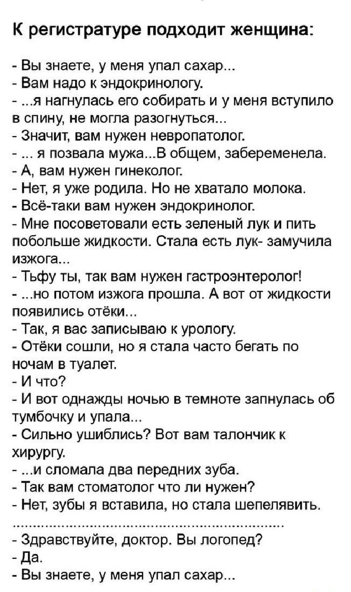 К регистратуре подходит женщина Вы знаете у меня упап сахар Вам надо к эндокринологу я нагнулась его собирать и у меня вступило в спину не могла разжиться значит вам нужен невропатолог _ я позвала мужав общем забеременела А вам НУЖЕН ГИНЕКОЛОГ Нет я уже родила Но не хватало молока Всё таки вам нужен эндокринолог Мне посоветовали есть зеленый лук и пить побольше жидкости Степа есть лука замучила ИЗ