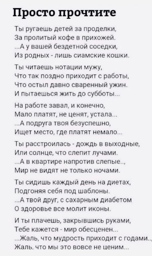 Просто прочтите Ты ругаешь детей за проделки За пропитый кофе в прихожей А у вашей бездетной соседки Из родных лишь сиамские кошки ТЫ ЧИТЭЕШЬ ОТЭЦИИ мужу Что так поздно приходит с работьі Что остыл давно сваренный ужин И пытаешься жить до субботы На работе завал и конечно Мало платят не ценят устала А подруга твоя безуспешно Ищет место где платят немало Ты расстроилась дождь в выходные Или солнце 