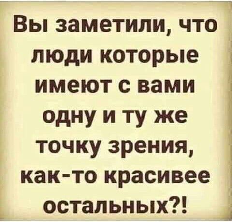 Вы заметили что люди которые имеют с вами одну и ту же точку зрения как то красивее остальных Ц