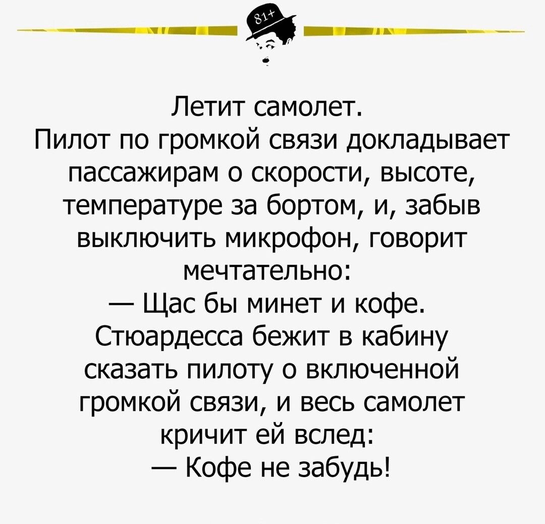 Летит самолет Пилот по громкой связи докладывает пассажирам о скорости высоте температуре за бортом и забыв выключить микрофон говорит мечтательно Щас бы минет и кофе Стюардесса бежит в кабину сказать пилоту о включенной громкой связи и весь самолет кричит ей вслед Кофе не забудь
