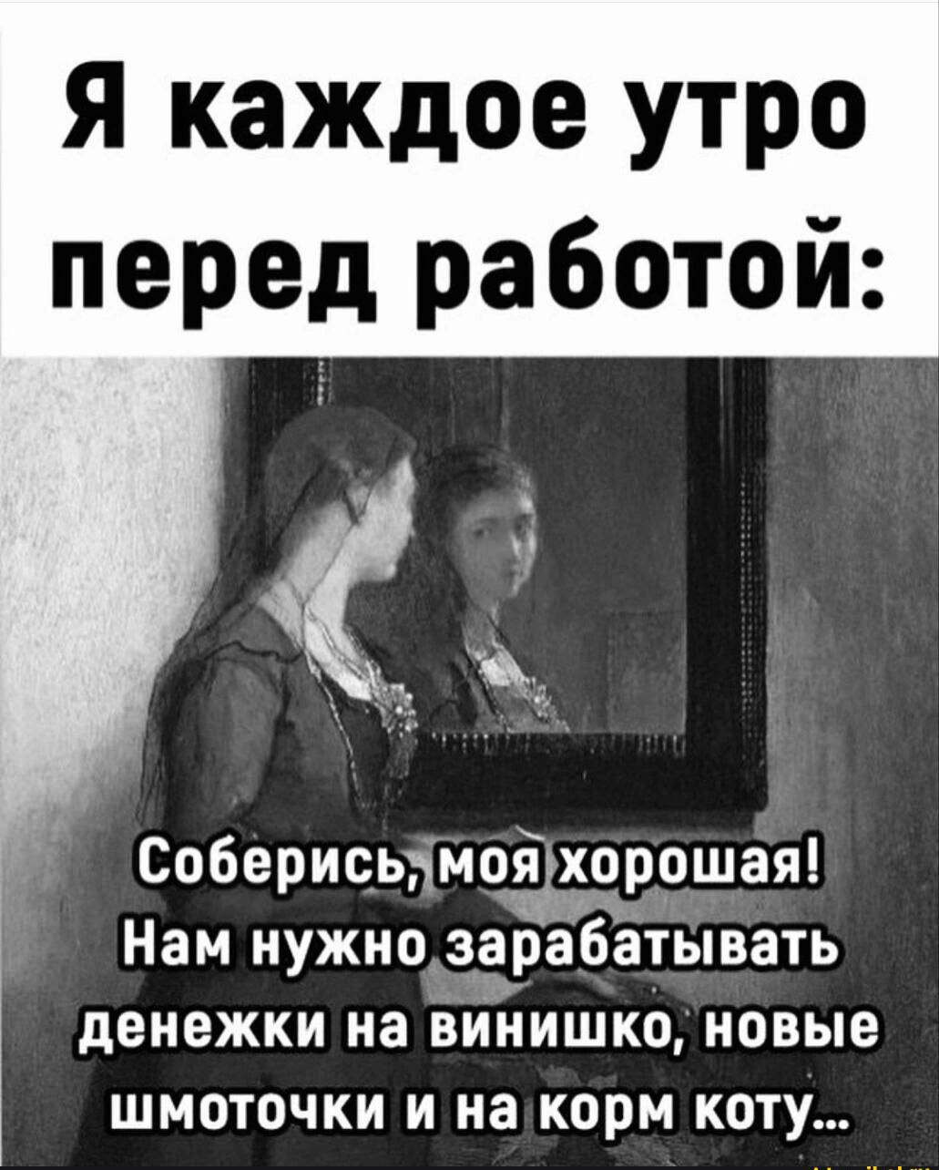 я каждое утро перед работой Соберисьпмощорошая Нам нужно зарабатывать денежки на винишко новые шмоточки и на корм коту