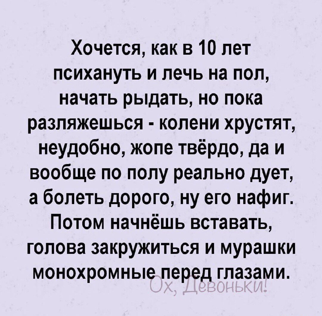 Хочется как в 10 лет психануть и лечь на пол начать рыдать но пока разляжешься колени хрустят неудобно жопе твёрдо да и вообще по полу реально дует а болеть дорого ну его нафиг Потом начнёшь вставать голова закружиться и мурашки монохромные перед глазами
