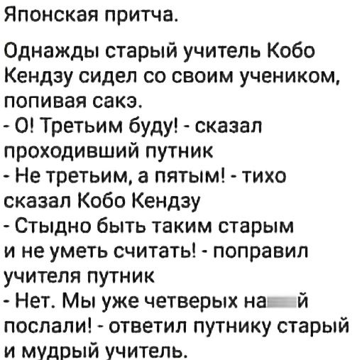 Японская притча Однажды старый учитель Кобо Кендзу сидел со своим учеником попивая сакэ О Третьим буду сказал проходивший путник Не третьим а пятым тихо сказал Кобо Кендзу Стыдно быть таким старым и не уметь считать поправил учителя путник Нет Мы уже четверых на й послали ответил путнику старый и мудрый учитель