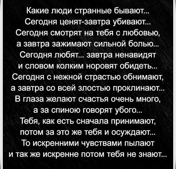 Какие люди странные бывают Сегодня ценят завтра убивают Сегодня смотрят на тебя с любовью а завтра зажимают сильной болью Сегодня любят завтра ненавидят и словом колким норовят обидеть Сегодня с нежной страстью обнимают а завтра со всей злостью проклинают В глаза желают счастья очень много а за спиною говорят убого Тебя как есть сначала принимают потом за это же тебя и осуждают То искренними чувст