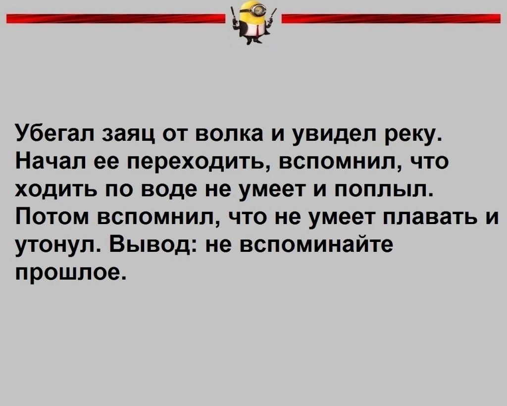 Убегап заяц от волка и увидел реку Начал ее переходить ВСПОМНИП ЧТО ХОДИТЬ ПО воде НЕ умеет И поплыл ПОТОМ ВСПОМММЛу ЧТО не умеет плавать И утонул Вывод не вспоминайте прошлое