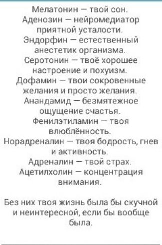 Мелатонин твой сон Аденозин нейромедиатор приятной усталости Эндорфин естественный анестетик организма Серотонин твоё хорошее настроение и покуизм дофамин твои сокровенные желания и просто желания Анандамид безмятежное ощущение счастья Фенилзтипамии твоя впюбпённость Норадреналин твоя бодрость гнев и активность Адреналин твой страх Ацетипхопин концентрация внимания Без них твоя жизнь была бы скучн