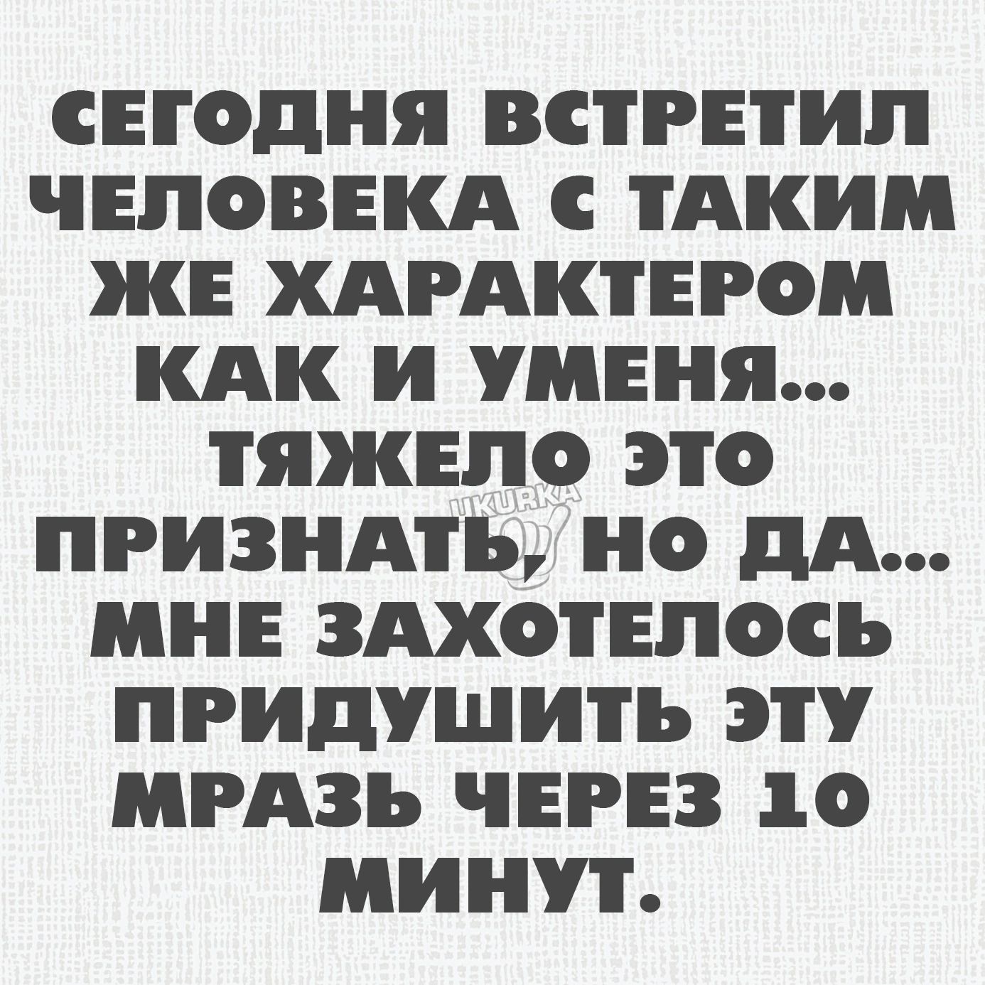 СЕГОДНЯ ВСТРЕТИП ЧЕЛОВЕКА С ТАКИМ ЖЕ ХАРАКТЕРОМ КАК И УМЕНЯ ТЯЖЕЛО ЭТО ПРИЗНАТЪ Н дА МНЕ ЗАХОТЕПОСЪ ПРИДУШИТЪ ЭТУ МРАЗЪ ЧЕРЕЗ 10 МИН