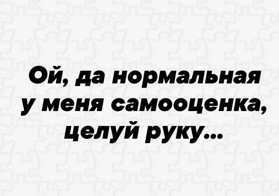 Ой да нормальная у меня самооценка целуй руку