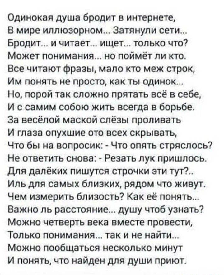 Одинокая душа бродит в интернете В мире иппюзорном Затянули сети Бродит и читает ищет только что Может понимания но поймёт ли кто Все читают фразы мало кто меж строк Им понять не просто как ты одинок Но порой так сложно прятать всё в себе И с самим собою жить всегда в борьбе за весёлой маской слёзы проливать и глаза опухшие ото всех скрывать Что бы а вопросик Что опять стряслось Не ответить снова 