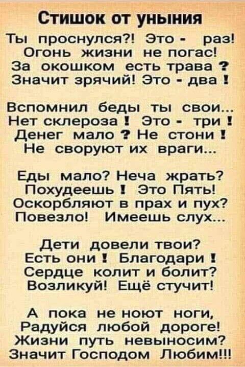 СТИШОК ОТ УНЬіНИЯ Ты проснулся Это раз Огонь жизни не погас За окошком есть траве Значит зрячий Это два Вспомнил беды ты свои Нет склероза Это три Денег мало Не стони Не своруют их враги Еды мало Неча жрать Похудеешь Это Пять Оскорбляют в прах и пух Повезло Имеешь слух Дети довели твои Есть они Благодари Сердце колит и болит Возпикуй Ещё стучит А пока не ноют ноги Радуйся любой дороге Жизни путь н