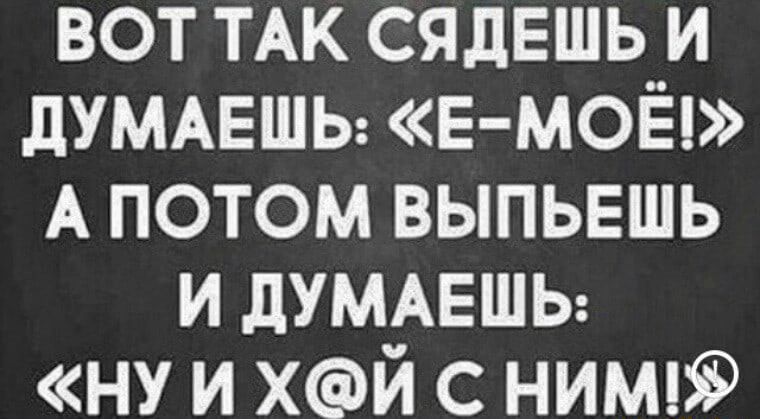 вот ТАК сядешь и дУМАЕШЬ Е МОЁ А потом выпьешь и дУМАЕШЬ ну и хй с ним
