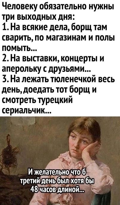 Человеку обязательно нужны три выходных дня 1 На всякие дела борщ там сварить по магазинам и полы помыть 2 На выставки концерты и аперольку друзьями 3 На лежать тюленечкой весь день доедать тот борщ и смотреть турецкий сериальчик И желательнсшто б третии день был хотя бы 48 часов ддин