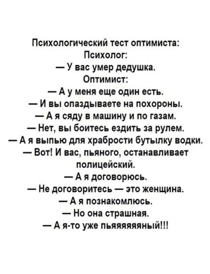 Психологический тест оптимиста Психолог У вас умер дедушка Оптимист А у меня еще один есть И вы опаадывавте на похороны А я сяду машину и по газам Нет вы Боитесь ездить за рулем А я выпью для храбрости бутылку водки Вот И вас пьяного останавливает полицейский А я договорюсь Не договоритесь это женщина А я пошакомлюсь Но она страшная А я то уже пьяяяяяяный