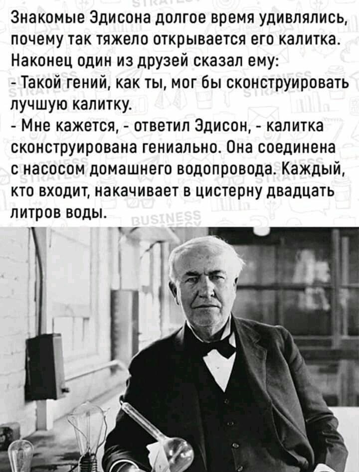 Знакомые Эдисона долгое время удивлялись почему так тяжело открывается его калитка Наконец один из друзей сказал ему Такой гений как ты мог бы сконструировать лучшую калитку Мне кажется ответил Эдисон калитка сконструирована гениально Она соединена с насосом домашнего водопровода Каждый кто входит накачивает в цистерну двадцать литров водьь