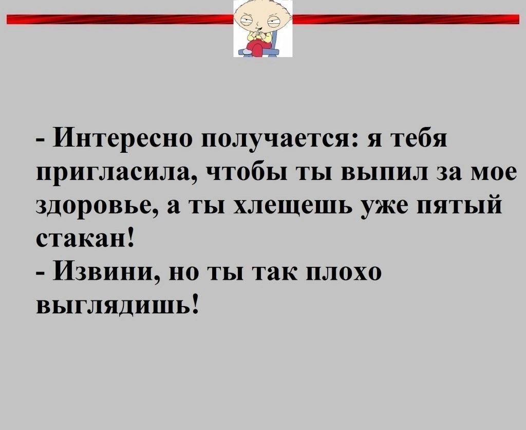 Интересно получается и тебя пригласила чтобы ты выпил за мое здоровье а ты хлешешь уже пятый стакан Извини но ты так плохо выглядишь