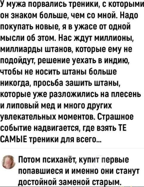 У мужа порвались треники с которыми он знаком большечем со мной Надо покупать новые я в ужасе от одной мысли об этом Нас ждут миллионы миллиарды штанов которые ему не подойдут решение уехать в индию чтобы не носить штаны больше никогда просьба зашить штаны которые уже разложились на плесень и липовый мед и много других увлекательных моментов Страшное событие надвигается где взять ТЕ САМЫЕ треники 