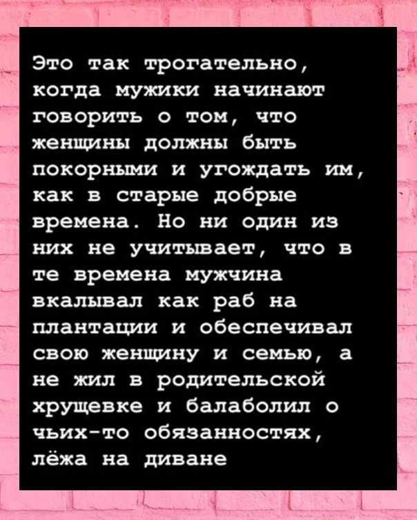 Это так трогательно когда мужики начинают говорить о том что женщины должны быть покорными и угождать им как в старые добрые времена Но ни один из них не учитывает что а те времена мужчина вкалывал как раб на плантации и обеспечивал свою женщину и семью а не жил в родительской хрущевке и балаболил о чьихто обязанностях лёжа на диване