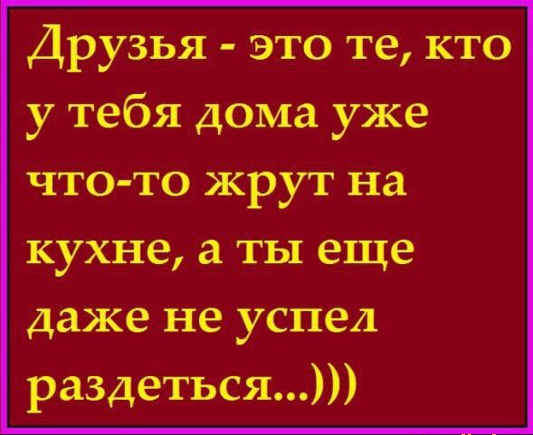 Друзья это те кто у тебя дома уже что то жрут на кухне а ты еще даже не успел раздеться