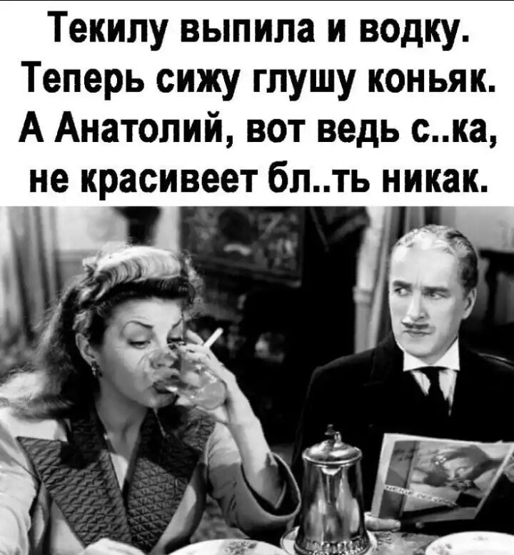 Текипу выпила и водку Теперь сижу глушу коньяк А Анатолий вот ведь ска не красивеет бпть никак