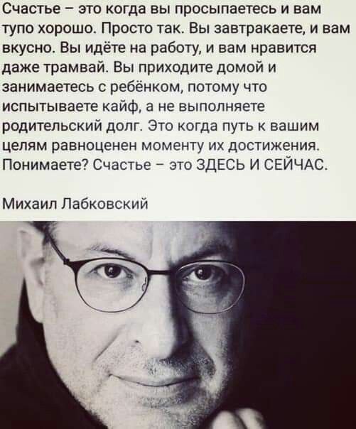 СЧВСТЬЕ _ ЭТО КОГДЗ БЫ ПрОСЫПЕЕТЕСЬ И вам тупо хорошо Просто так Вы завтракаете и вам вкусно Вы идёте на работу и вам нравится даже трамвай Вы приходите домой и занимаетесь ребёнком потому что испытываете кайф а не выполняете РОДИТЕЛЬСКИЙ ДОЛГ ЭТО КОГДЗ ПУТЬ К Вашим целям равноценен моменту их достижения Понимаете7 Счастье это ЗДЕСЬ и СЕЙЧАС Михаил Пабковский