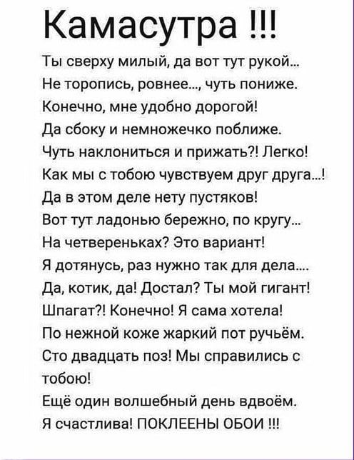 Камасутра Ты сверху милый да вот тут рукой Не торопись ровнее чуть пониже Конечно мне удобно дорогой Да сбоку и немножечко поближе Чуть наклониться и прижать Легко Как мы с тобою чувствуем друг друга Да в этом деле нету пустяков Вот тут ладонью бережно по кругу На четвереньках Это вариант Я дотянувь раз нужно так для дела да котик да достал Ты мой гигант Шпагат Конечно Я сама хотела По нежной коже