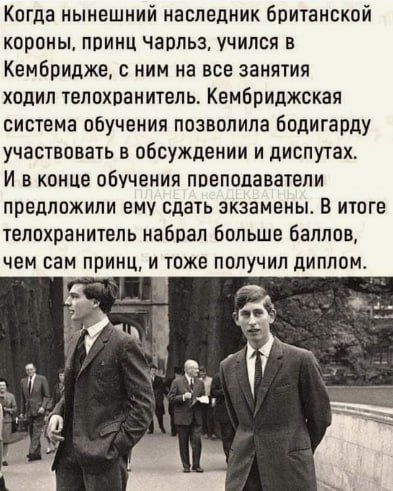 Когда нынешний наследник Британской короны принц чарпьз учился в Кембридже с ним на все занятия ходил телохранитель Кембриджская система обучения позволила бодигарду участвовать в обсуждении и диспутах И в конце обучения поепопаватели предложили ему сдать экзамены В итоге телохранитель набоал больше баллов чем сам принц и тоже получил диплом а