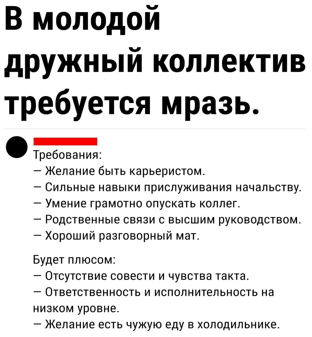 В молодой дружный коллектив требуется мразь _ Требования Желание быть карьеристом СИЛЬНЫЕ ИЭЕЫКИ ПРИСЛУЖИЕЗИИЯ начальству Умение грамотно опускать оппег Родственные связи с высшим руководством _ Хороший разговорный мат Будет плюсом _ Отсутствие совести и чувства такта Ответственность и исполнительность на низком уровне Желание есть чужую еду в холодильнике