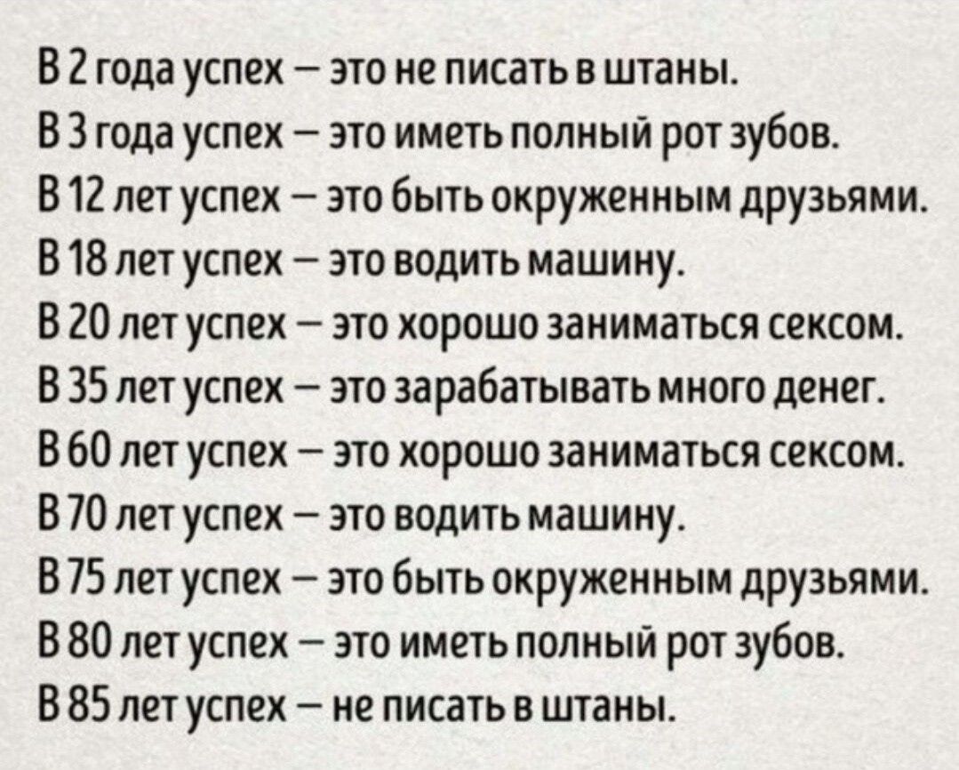 В 2 года успех это не писать в штаны В 3 года успех это иметь полный рот зубов В 12 лет успех это быть окруженным друзьями В 18 лет успех это водить машину В 20 лет успех это хорошо заниматься сексом В 35 лет успех это зарабатывать много денег В 60 лет успех это хорошо заниматься сехсом В 70 лет успех это водить машину В 75 лет успех это быть окруженным друзьями В 80 лет успех это иметь полный рот