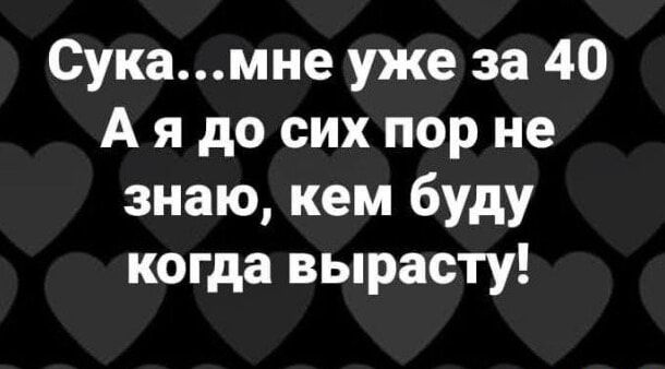 Сукамне уже за 40 А я до сих пор не знаю кем буду когда вырасту