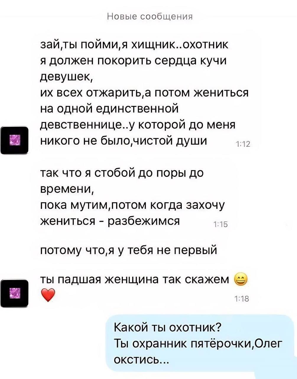 а стоит зайты поймия хищникохотник я должен покорить сердца кучи девушек их всех отжаритьа потом жениться на одной единственной девственницеу которой до меня никого не былочистой души так что стобой до поры до времени пока мутимлотом когда захочу жениться разбежимся _ потому чтоя у тебя не первый ты падшая женщина так скажем о _ Какой ты охотник Ты охранник пятёрочки0пег окстись