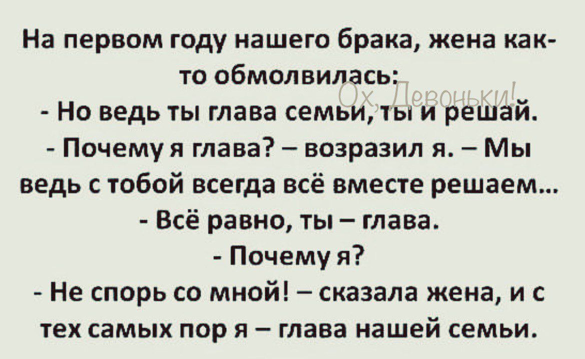 На первом году нашего брака жена как то обмолвилась Но ведь ты глава семьи ты и решай Почемуя глава возразил я Мы ведь с тобой всегда всё вместе решаем Всё равно ты глава Почему я Не спорь со мной сказала жена и с тех самых пор и глава нашей семьи