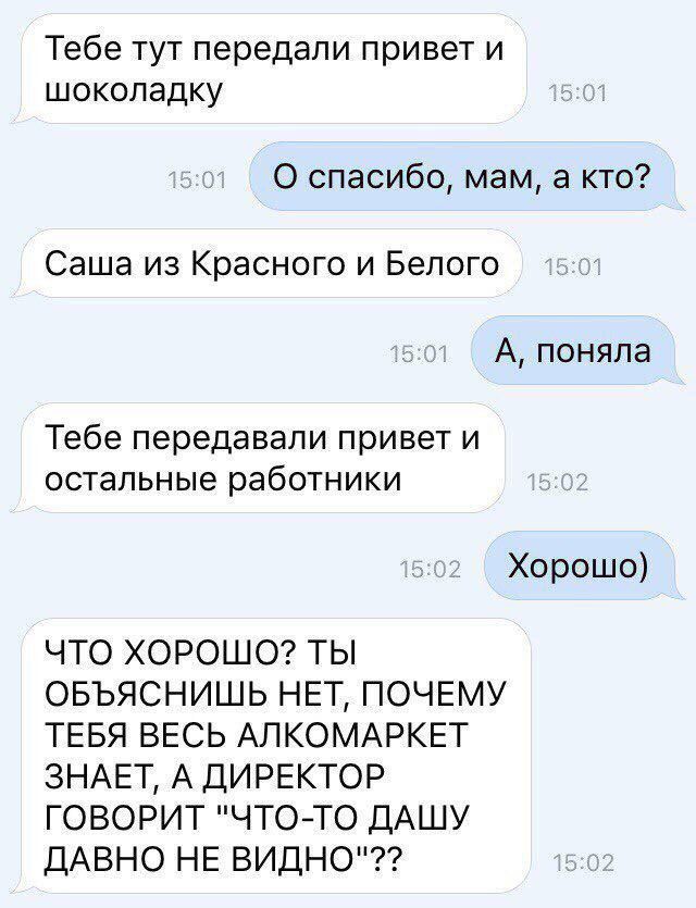 Тебе тут передали привет и шоколадку 0 спасибо мам а кто Саша из Красного и Белого А поняла Тебе передавали привет и остальные работники Хорошо ЧТО ХОРОШО ТЫ ОБЪЯСНИШЬ НЕТ ПОЧЕМУ ТЕБЯ ВЕСЬ АПКОМАРКЕТ ЗНАЕТ А ДИРЕКТОР ГОВОРИТ ЧТОТО ДАШУ ДАВНО НЕ ВИДНО