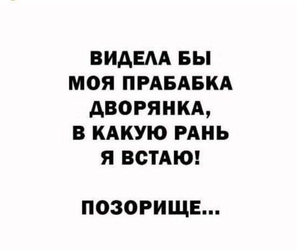 БИАЕАА БЫ МОЯ ПРАБАБКА дворянкд В КАКУЮ РАНЬ Я ВСТАЮ ПОЗОРИЩЕ