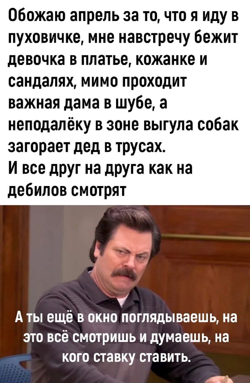 Обожаю апрель за точто я иду в пуховичке мне навстречу Бежит девочка в платье кожанке и сандалях мимо проходит важная дама в шубе а неподалёку в зоне выгула собак загорает дед в трусах и все друг на друга как на дебилов смотрят А ТЫ ещё В ОКНО ПОГПЯдЫВЗЕШЬ на ЭТО ВСЁ СМОТРИШЬ И думаешь на КОГО ставку СТЗВИТЬ