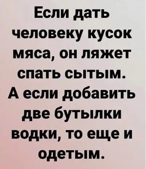 Если дать человеку кусок мяса он ляжет спать сытым А если добавить две бутылки водки то еще и одетым