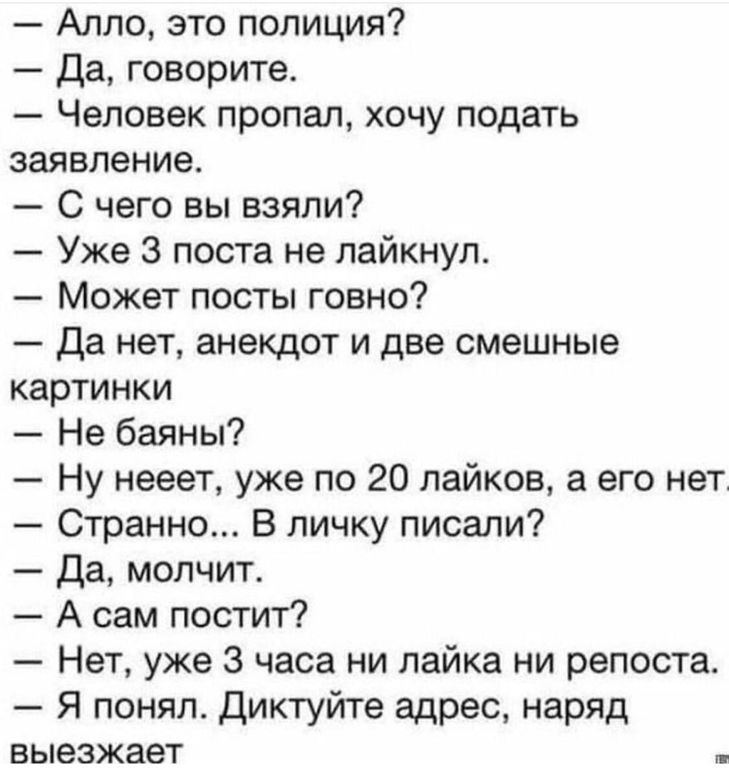 Алло это полиция Да говорите Человек пропал хочу подать заявление С чего вы взяли Уже 3 поста не пайкнул Может посты говно Да нет анекдот и две смешные картинки Не баяны Ну нееет уже по 20 лайков а его нет Странно В личку писали Да молчит А сам постит Нет уже 3 часа ни лайка ни репоста Я понял Диктуйте адрес наряд ЕЫЭЗЖЗЕТ _