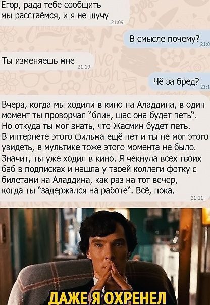 Егор рада тебе сообщить мы расстаётся и в не шучу В смысле почему_1 Ты изменяешь мне Чё за бредё Вчера когда мы ходили в кино на Аладдина в один момент ты проворчал блин шас она будет петь Но откуда ты мог знать что Жасмин будет петь В интернете этого фильма ещё нет и ты не мог этого увидеть в мультике тоже этого момента не было Значит ты уже ходил в кино Я чекнупа всех твоих баб в подписках и наш