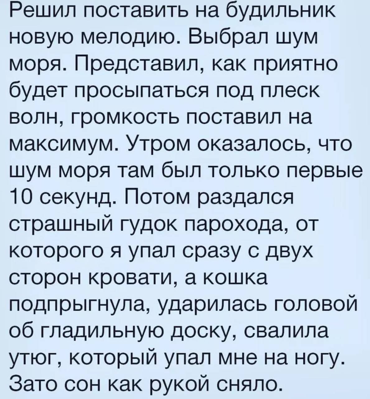 Решил поставить на будильник новую мелодию Выбрал шум моря Представил как приятно будет просыпаться под плеск волн громкость поставил на максимум Утром оказалось что шум моря там был только первые 10 секунд Потом раздался страшный гудок парохода от которого я упал сразу с двух сторон кровати а кошка подпрыгнула ударилась головой об гладильную доску свалила утюг который упал мне на ногу Зато сон ка