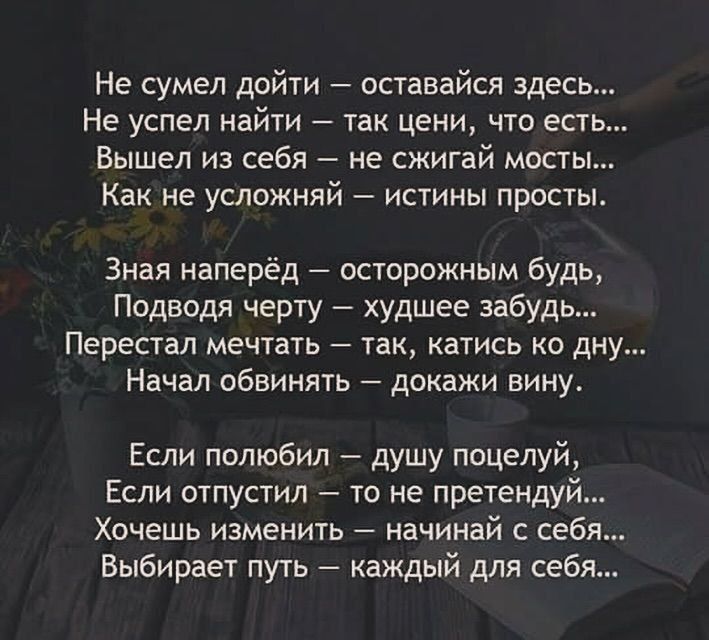 Не сумел дойти оставайся здесь Не успел найти так цени что ест Вышел из себя не сжигай мосты как Не УСЛОЖНЯЙ ИСТИНЫ ПРОСТЫ Зная наперёд осторожным будь Подводя черту худшее забудь Перестал мечтать так катись ко дну Начал обвинять докажи вину Если полюбил душу поцелуй Если отпустил то не претендуй Хочешь изменить начинай с себя Выбирает путь каждый для себя