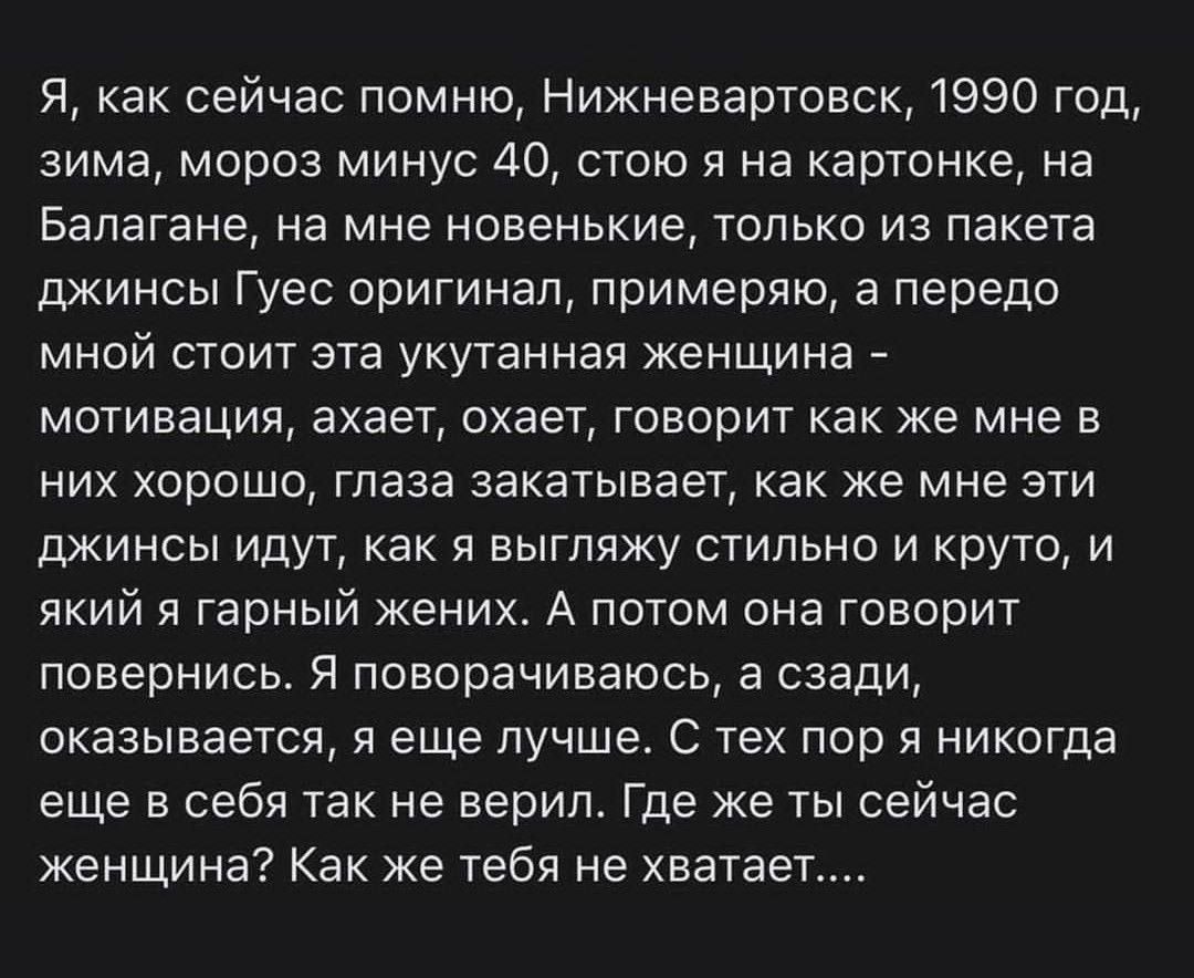 Я как сейчас помню Нижневартовск 1990 год зима мороз минус 40 стою на картонке на Бапагане на мне новенькие только из пакета джинсы Гуес оригинал примеряю а передо мной стоит эта укутенная женщина мотивация ахает охает говорит как же мне в них хорошо глаза закатывает как же мне эти джинсы идут как я выгляжу стильно и круто и який я гарный жених А потом она говорит повернись я поворачиваюсь а сзади