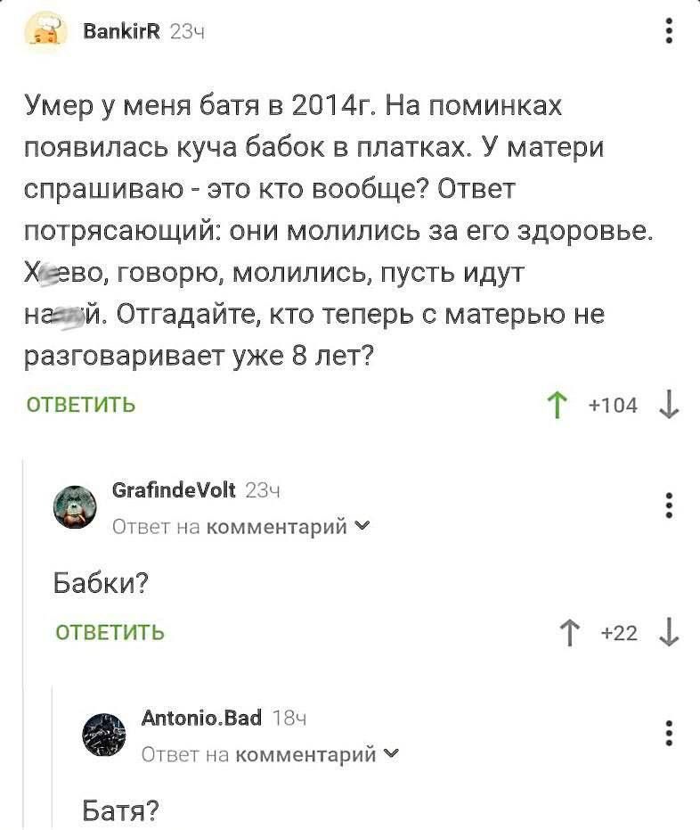 Вяпшг Умер у меня батя в 2014г На поминках появилась куча бабок в платках У матери спрашиваю это кто вообще Ответ потрясающий они молились за его здоровье Хидео говорю молились пусть идут ншй Отгадайте кто теперь с матерью не разговаривает уже 8 лет огвпить Т пм снятыми с т ивммвишрийу Бабки отвЕтить Т 22 Мапилаб тек о и комментарий ч Батя