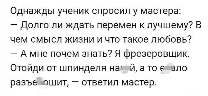 Однажды ученик спросил у мастера Долго ли ждать перемен лучшему В чем смысл жизни и что такое любовь А мне почем знать Я фрезеровщик Отойди от шпинделя на й то пло РЭЭЪЕ ЮШИТ _ ОТВЕТИЛ мастер